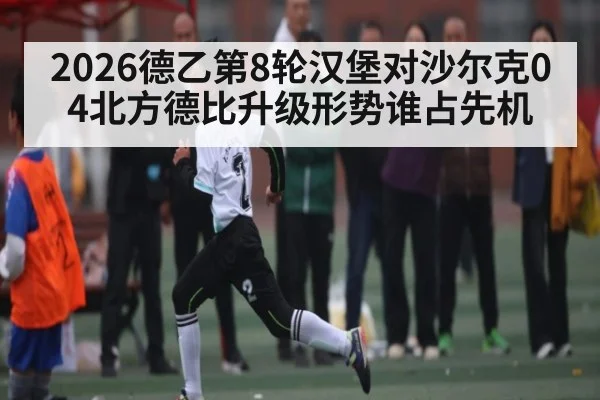 2026德乙第8轮汉堡对沙尔克04北方德比升级形势谁占先机